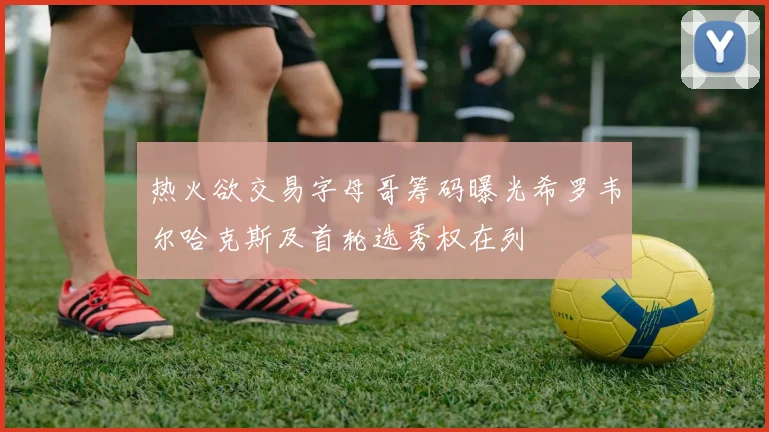 热火欲交易字母哥筹码曝光希罗韦尔哈克斯及首轮选秀权在列