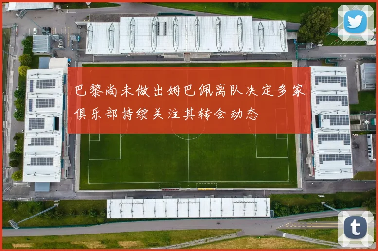 巴黎尚未做出姆巴佩离队决定多家俱乐部持续关注其转会动态