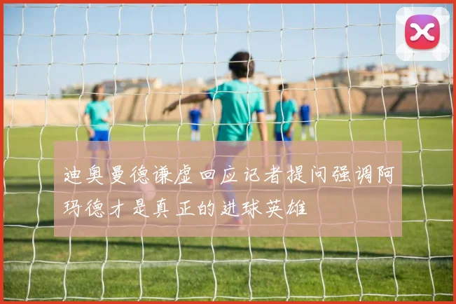 迪奥曼德谦虚回应记者提问强调阿玛德才是真正的进球英雄