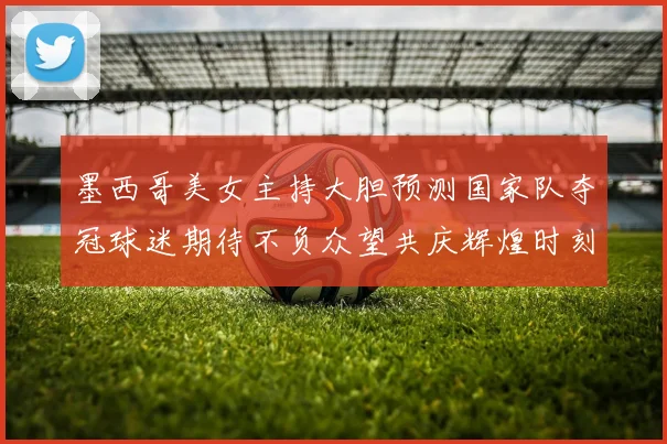 墨西哥美女主持大胆预测国家队夺冠球迷期待不负众望共庆辉煌时刻
