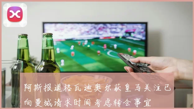 阿斯报道格瓦迪奥尔获皇马关注已向曼城请求时间考虑转会事宜
