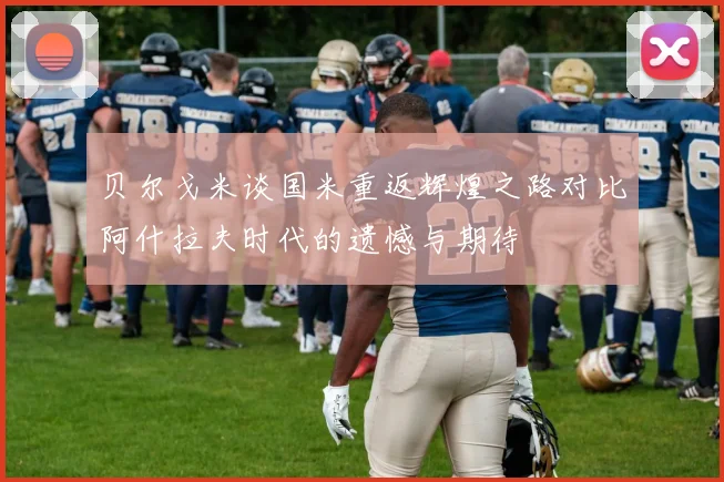 贝尔戈米谈国米重返辉煌之路对比阿什拉夫时代的遗憾与期待