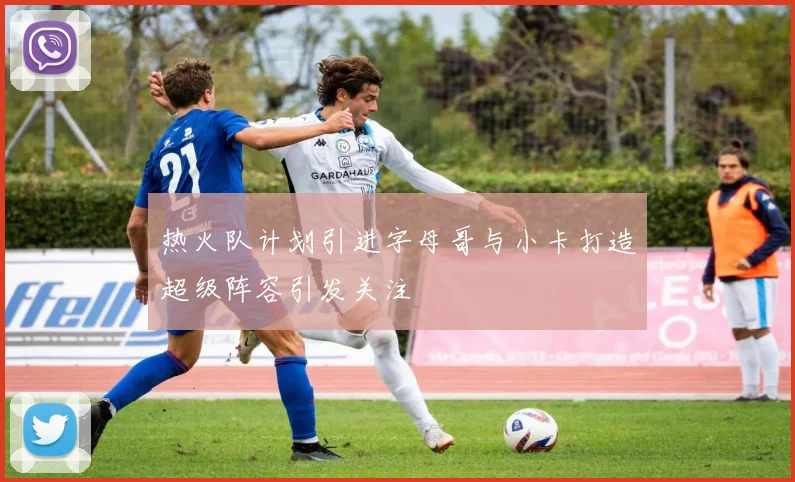热火队计划引进字母哥与小卡打造超级阵容引发关注