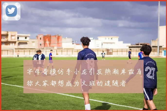 字母哥模仿李小龙引发热潮库兹马称大家都想成为文班的追随者
