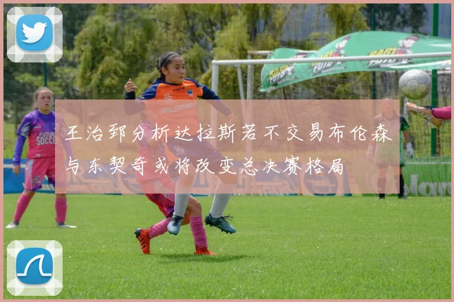 王治郅分析达拉斯若不交易布伦森与东契奇或将改变总决赛格局
