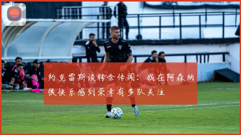 约克雷斯谈转会传闻：我在阿森纳很快乐感到荣幸有多队关注