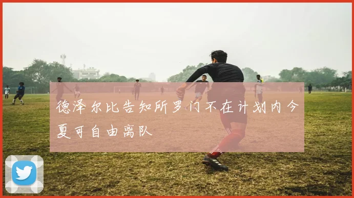 德泽尔比告知所罗门不在计划内今夏可自由离队