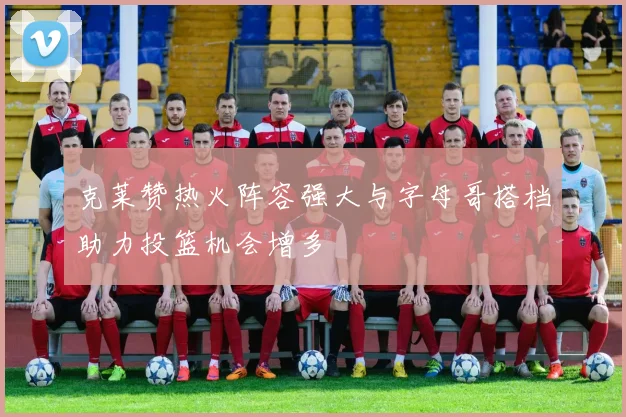 克莱赞热火阵容强大与字母哥搭档助力投篮机会增多