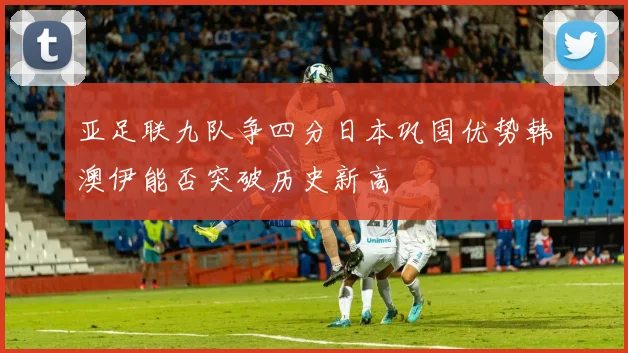 亚足联九队争四分日本巩固优势韩澳伊能否突破历史新高