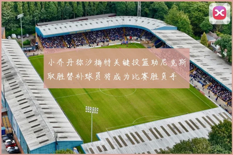 小乔丹称沙梅特关键投篮助尼克斯取胜替补球员将成为比赛胜负手