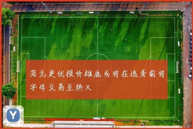 若无更优报价雄鹿或将在选秀前将字母交易至热火