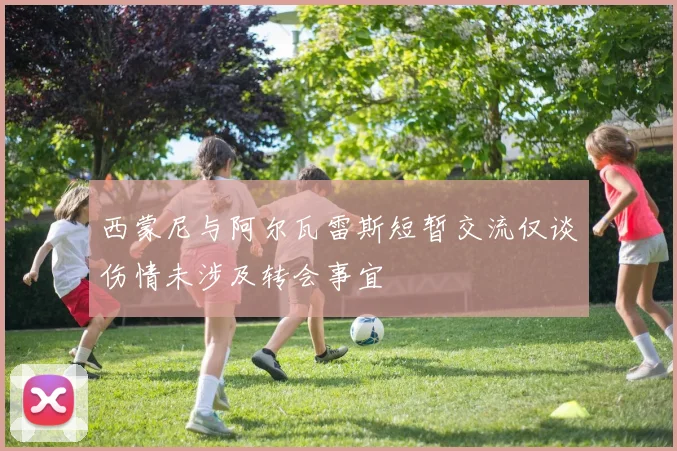 西蒙尼与阿尔瓦雷斯短暂交流仅谈伤情未涉及转会事宜